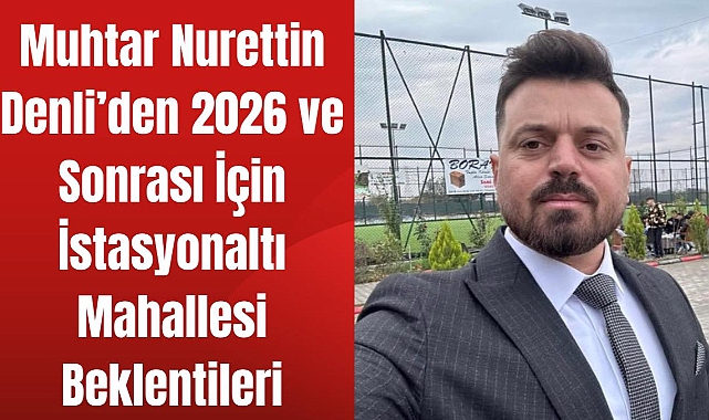 Muhtar Denli’den 2026 ve Sonrası İçin İstasyonaltı Mahallesi Beklentileri